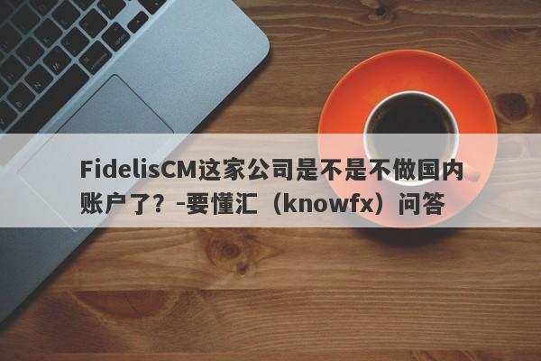 FidelisCM这家公司是不是不做国内账户了？-要懂汇（knowfx）问答