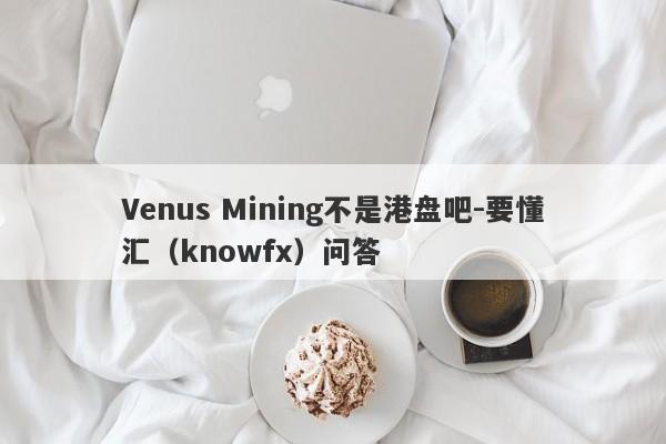 Venus Mining不是港盘吧-要懂汇（knowfx）问答