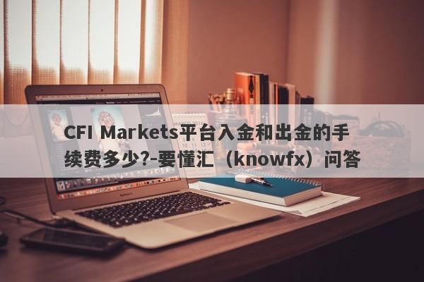 CFI Markets平台入金和出金的手续费多少?-要懂汇（knowfx）问答