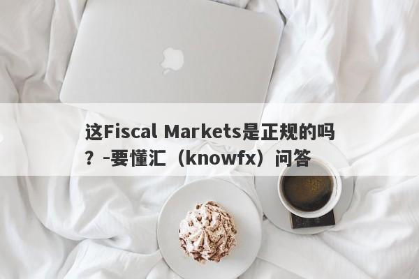 这Fiscal Markets是正规的吗？-要懂汇（knowfx）问答