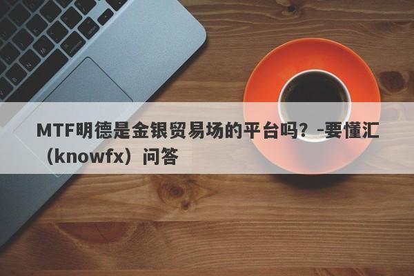 MTF明德是金银贸易场的平台吗？-要懂汇（knowfx）问答