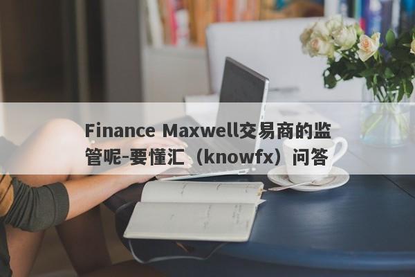 Finance Maxwell交易商的监管呢-要懂汇（knowfx）问答