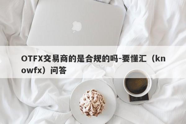 OTFX交易商的是合规的吗-要懂汇（knowfx）问答