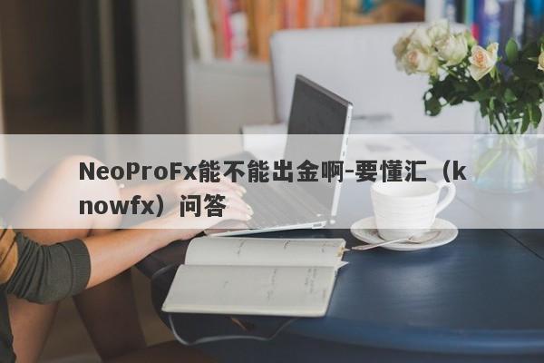 NeoProFx能不能出金啊-要懂汇（knowfx）问答