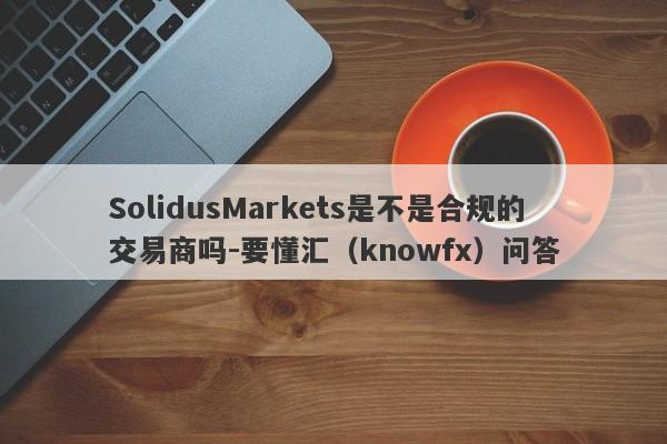 SolidusMarkets是不是合规的交易商吗-要懂汇（knowfx）问答