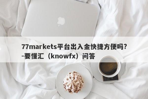 77markets平台出入金快捷方便吗?-要懂汇（knowfx）问答