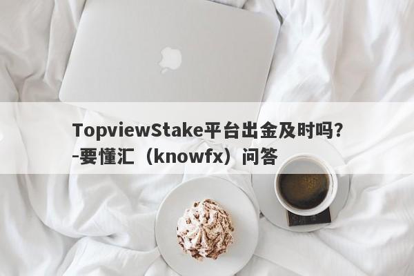 TopviewStake平台出金及时吗？-要懂汇（knowfx）问答