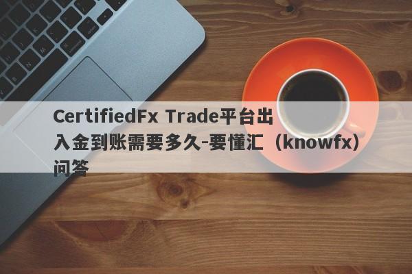 CertifiedFx Trade平台出入金到账需要多久-要懂汇（knowfx）问答