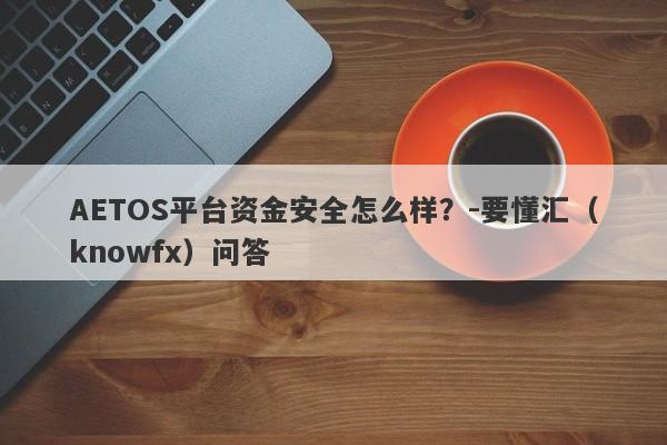 AETOS平台资金安全怎么样？-要懂汇（knowfx）问答