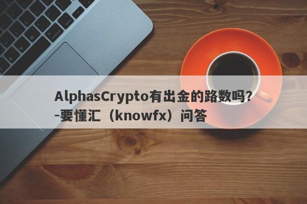 AlphasCrypto有出金的路数吗？-要懂汇（knowfx）问答