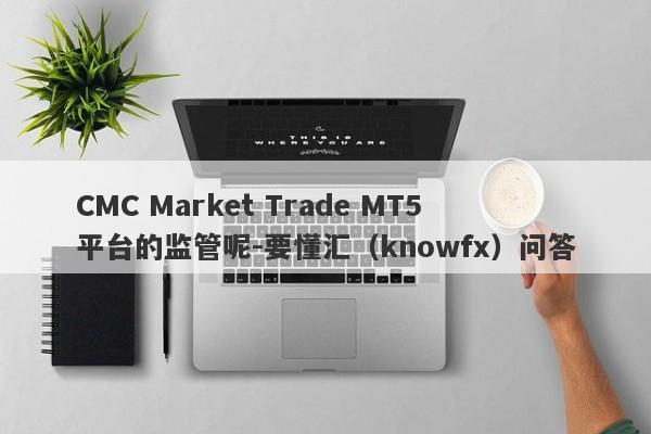 CMC Market Trade MT5平台的监管呢-要懂汇（knowfx）问答