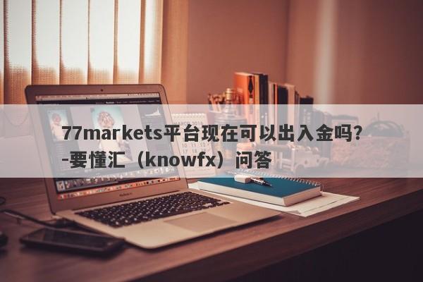 77markets平台现在可以出入金吗？-要懂汇（knowfx）问答