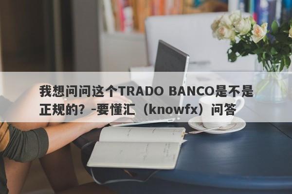 我想问问这个TRADO BANCO是不是正规的？-要懂汇（knowfx）问答