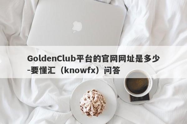 GoldenClub平台的官网网址是多少-要懂汇（knowfx）问答