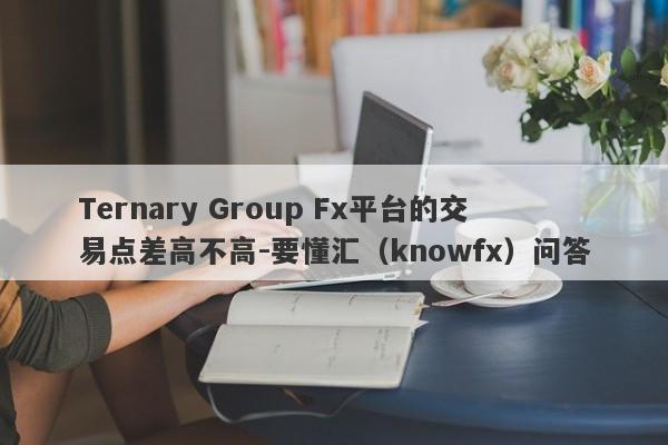 Ternary Group Fx平台的交易点差高不高-要懂汇（knowfx）问答