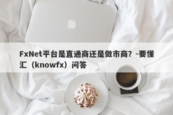 FxNet平台是直通商还是做市商？-要懂汇（knowfx）问答