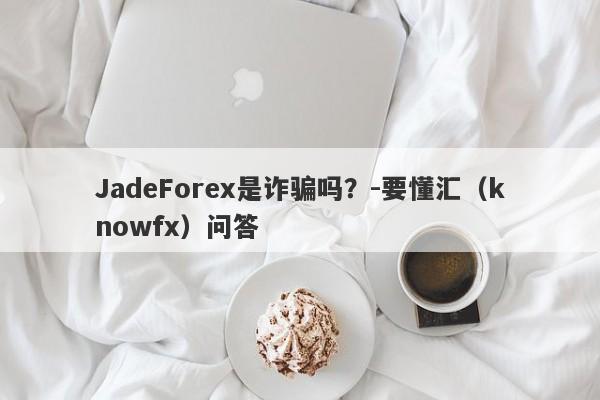 JadeForex是诈骗吗？-要懂汇（knowfx）问答