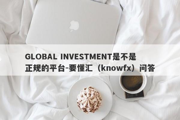 GLOBAL INVESTMENT是不是正规的平台-要懂汇（knowfx）问答