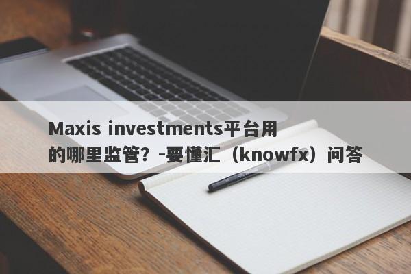 Maxis investments平台用的哪里监管？-要懂汇（knowfx）问答