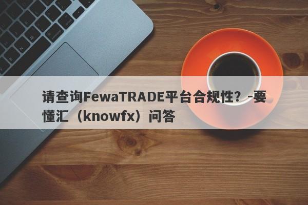 请查询FewaTRADE平台合规性？-要懂汇（knowfx）问答