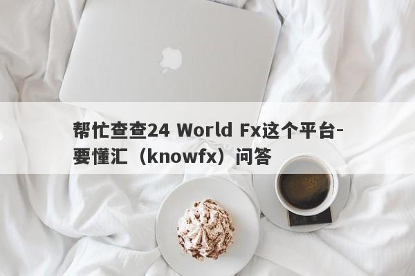 帮忙查查24 World Fx这个平台-要懂汇（knowfx）问答