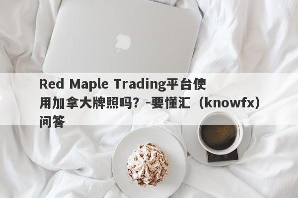 Red Maple Trading平台使用加拿大牌照吗？-要懂汇（knowfx）问答