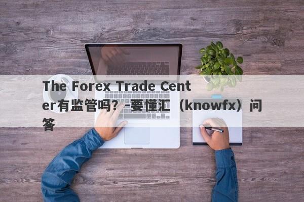 The Forex Trade Center有监管吗？-要懂汇（knowfx）问答