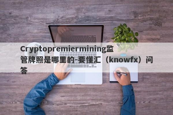 Cryptopremiermining监管牌照是哪里的-要懂汇（knowfx）问答