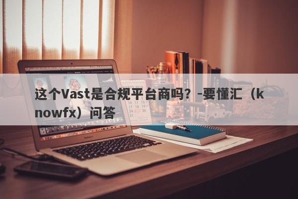 这个Vast是合规平台商吗？-要懂汇（knowfx）问答