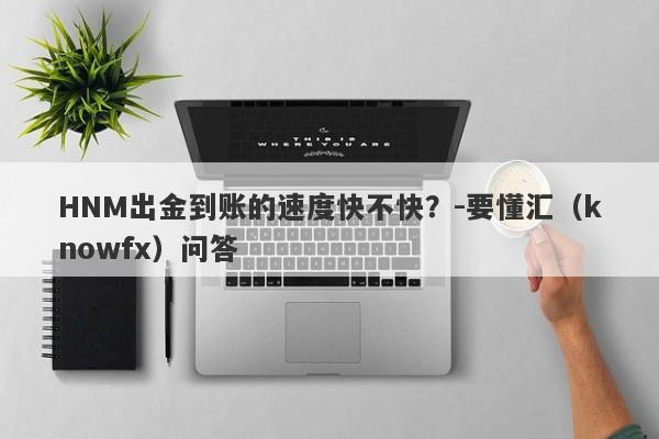 HNM出金到账的速度快不快？-要懂汇（knowfx）问答