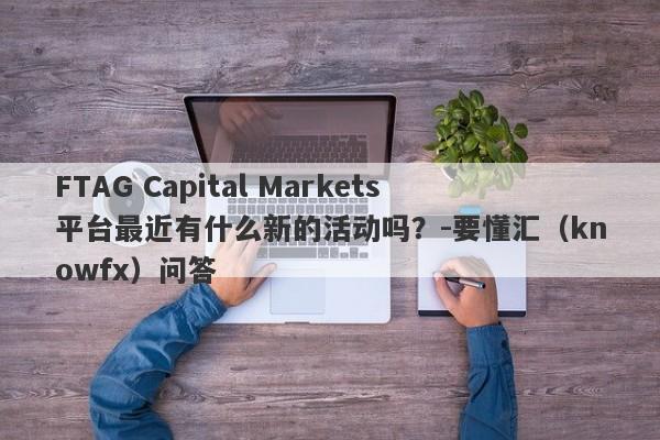 FTAG Capital Markets平台最近有什么新的活动吗？-要懂汇（knowfx）问答