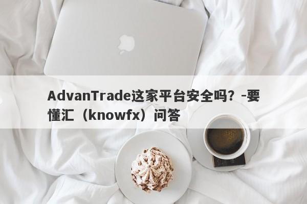 AdvanTrade这家平台安全吗？-要懂汇（knowfx）问答