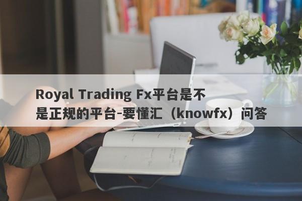 Royal Trading Fx平台是不是正规的平台-要懂汇（knowfx）问答