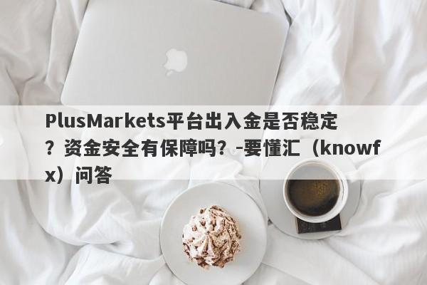 PlusMarkets平台出入金是否稳定？资金安全有保障吗？-要懂汇（knowfx）问答