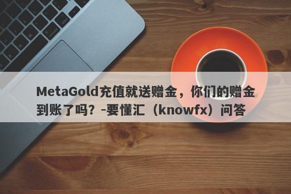 MetaGold充值就送赠金，你们的赠金到账了吗？-要懂汇（knowfx）问答