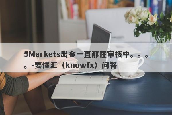 5Markets出金一直都在审核中。。。。-要懂汇（knowfx）问答