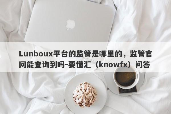 Lunboux平台的监管是哪里的，监管官网能查询到吗-要懂汇（knowfx）问答