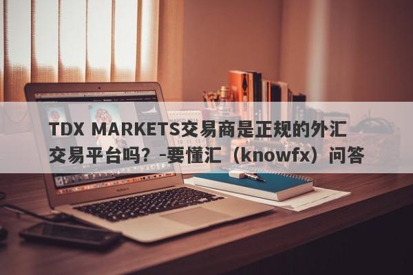 TDX MARKETS交易商是正规的外汇交易平台吗？-要懂汇（knowfx）问答