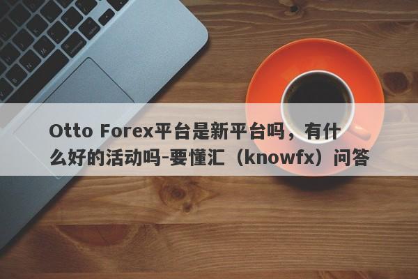 Otto Forex平台是新平台吗，有什么好的活动吗-要懂汇（knowfx）问答