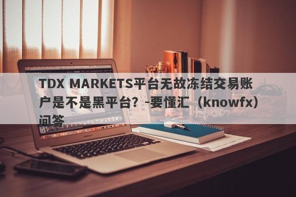 TDX MARKETS平台无故冻结交易账户是不是黑平台？-要懂汇（knowfx）问答