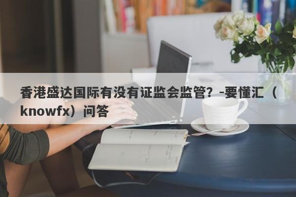 香港盛达国际有没有证监会监管？-要懂汇（knowfx）问答