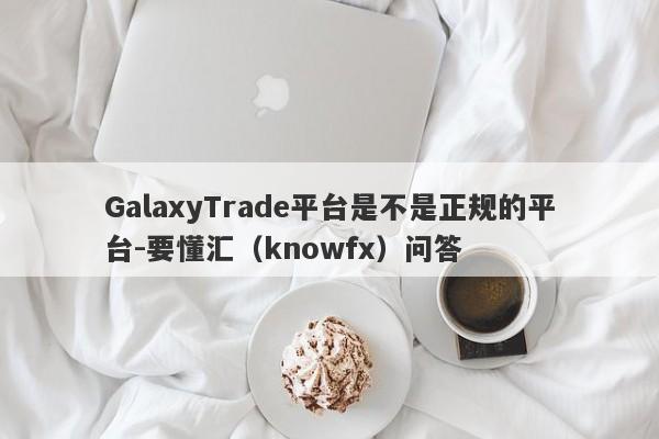 GalaxyTrade平台是不是正规的平台-要懂汇（knowfx）问答