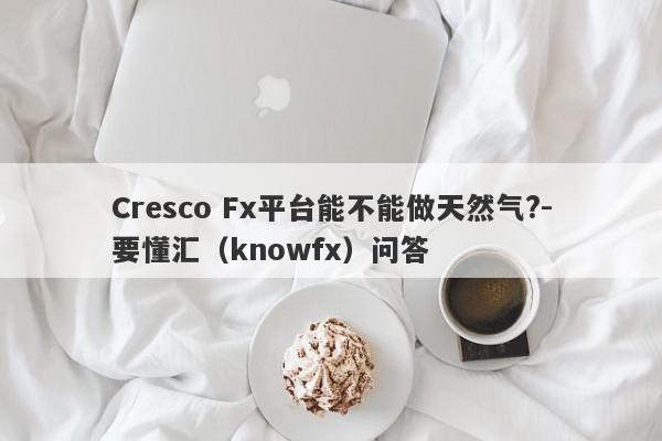 Cresco Fx平台能不能做天然气?-要懂汇（knowfx）问答