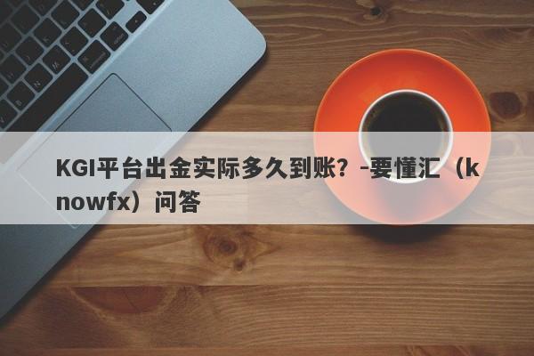 KGI平台出金实际多久到账？-要懂汇（knowfx）问答