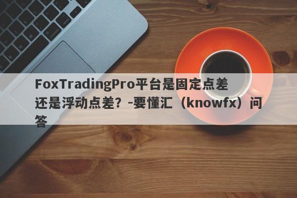 FoxTradingPro平台是固定点差还是浮动点差？-要懂汇（knowfx）问答