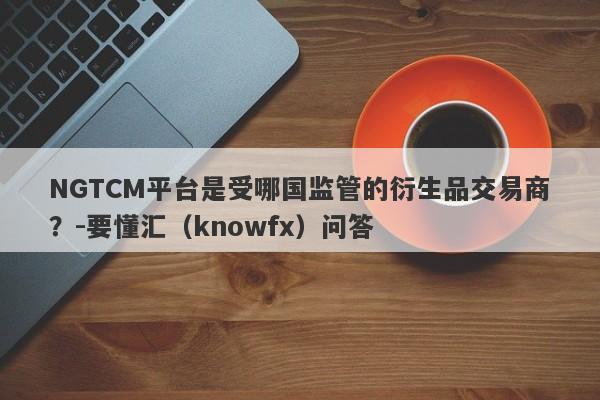 NGTCM平台是受哪国监管的衍生品交易商？-要懂汇（knowfx）问答