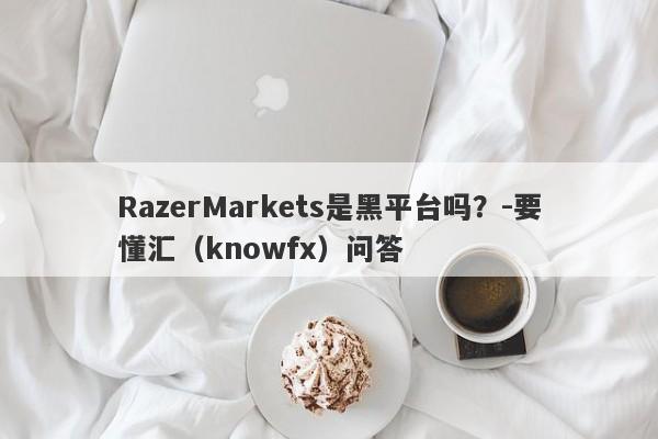 RazerMarkets是黑平台吗？-要懂汇（knowfx）问答