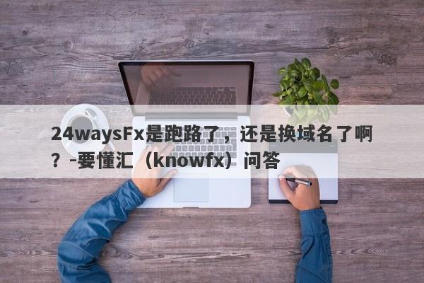 24waysFx是跑路了，还是换域名了啊？-要懂汇（knowfx）问答