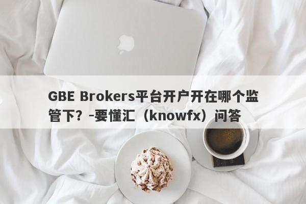 GBE Brokers平台开户开在哪个监管下？-要懂汇（knowfx）问答