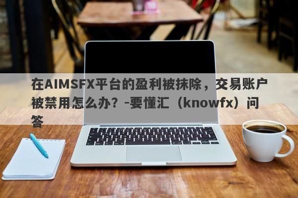 在AIMSFX平台的盈利被抹除，交易账户被禁用怎么办？-要懂汇（knowfx）问答